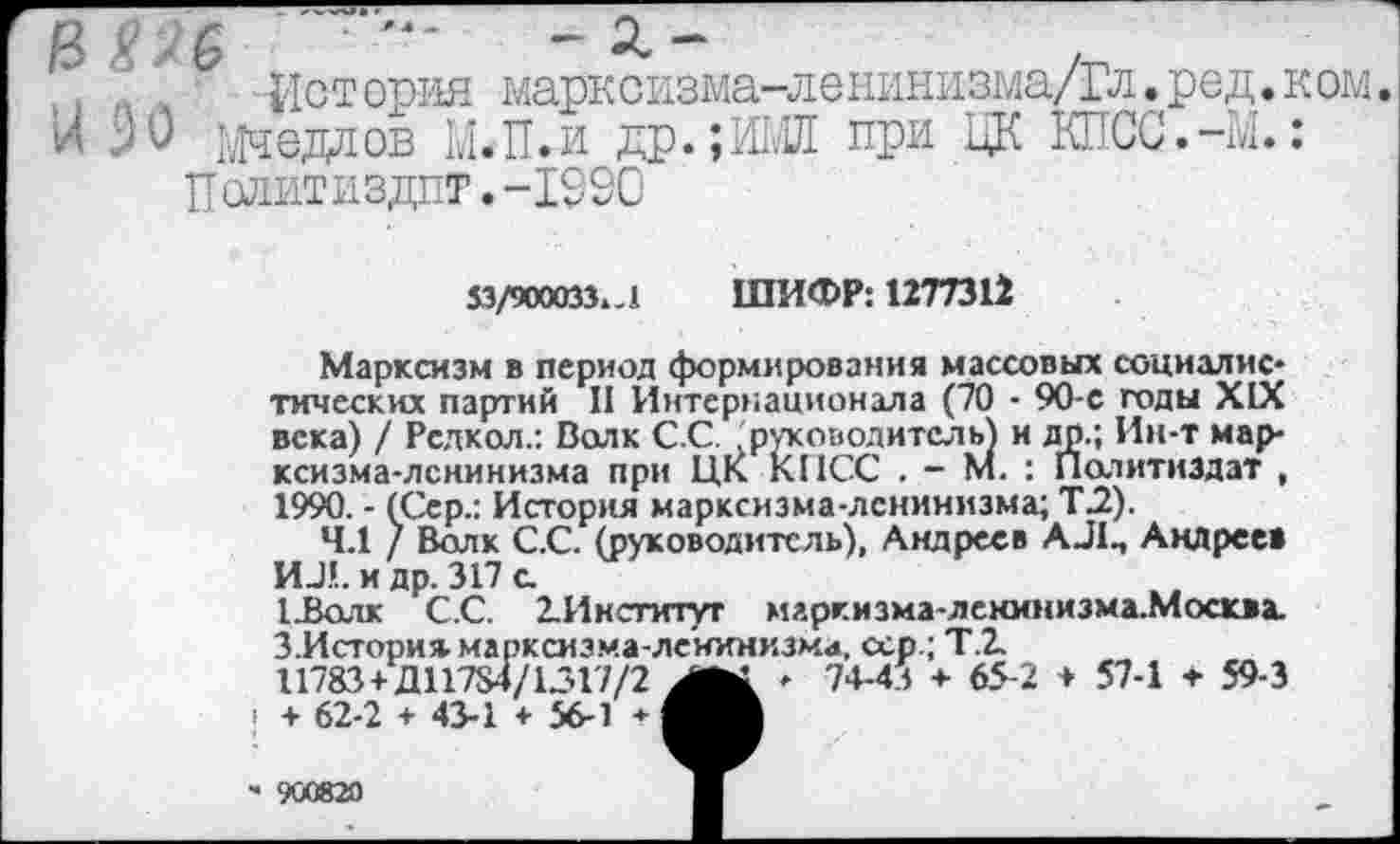 ﻿п -История марксизма-лешшизма/Гл.ред.ком.
и >0 Седлов М.П.и др.;М при ЦК КПСС.-М.:
Политиздпт.-199О
$3/900033.-1 ШИФР: 1277312
Марксизм в период формирования массовых социалистических партий II Интернационала (70 - 90-с годы XIX века) / Рсдкол.: Волк С.С . руководитель) и др.; Ин-т марксизма-ленинизма при ЦК КПСС . - М. : Политиздат , 1990. - (Сер.: История марксизма-ленинизма; Т.2).
4.1 / Волк С.С. (руководитель), Андреев АЛП Андреев ИЛ. и др. 317 с
1.Волк С.С. 2. Институт маркизма-ленинизма.Москва. З.Истори* марксизма-ленинизма, <хр.; Т.2
11783 + Д11784/1.317/2	- 74-41 + 65-2 + 57-1 + 59-3
> + 62-2 + 43-1 * 56-1 *
' 900820	Ж